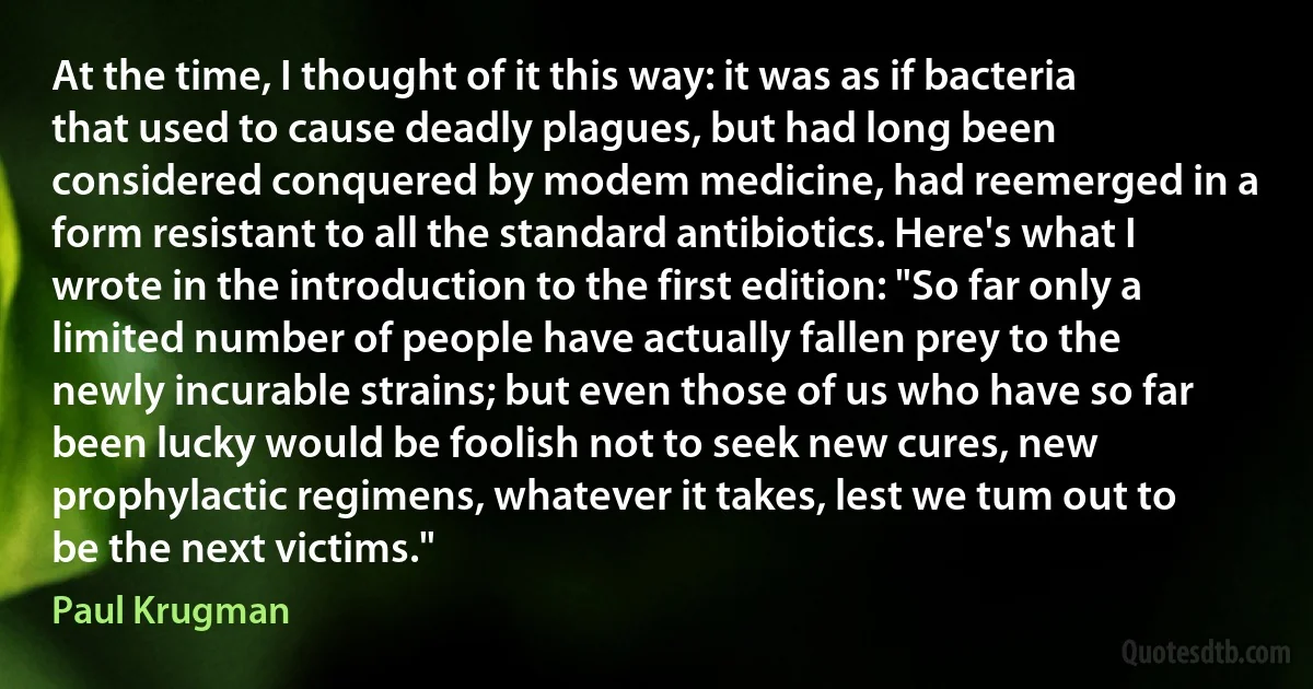 At the time, I thought of it this way: it was as if bacteria that used to cause deadly plagues, but had long been considered conquered by modem medicine, had reemerged in a form resistant to all the standard antibiotics. Here's what I wrote in the introduction to the first edition: "So far only a limited number of people have actually fallen prey to the newly incurable strains; but even those of us who have so far been lucky would be foolish not to seek new cures, new prophylactic regimens, whatever it takes, lest we tum out to be the next victims." (Paul Krugman)