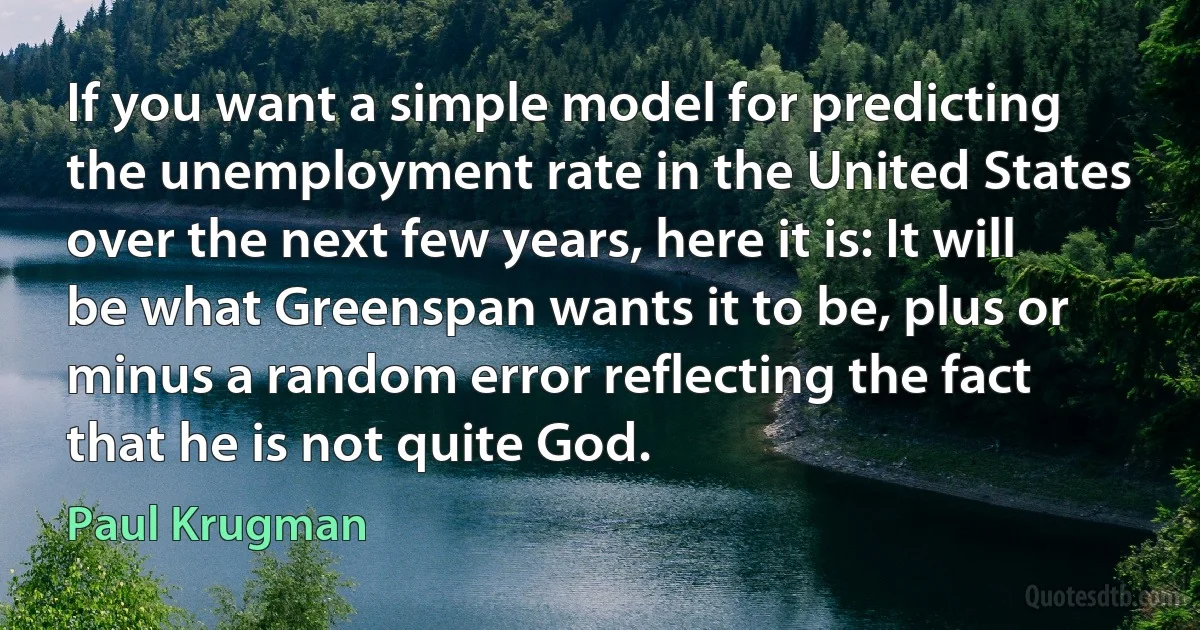 If you want a simple model for predicting the unemployment rate in the United States over the next few years, here it is: It will be what Greenspan wants it to be, plus or minus a random error reflecting the fact that he is not quite God. (Paul Krugman)