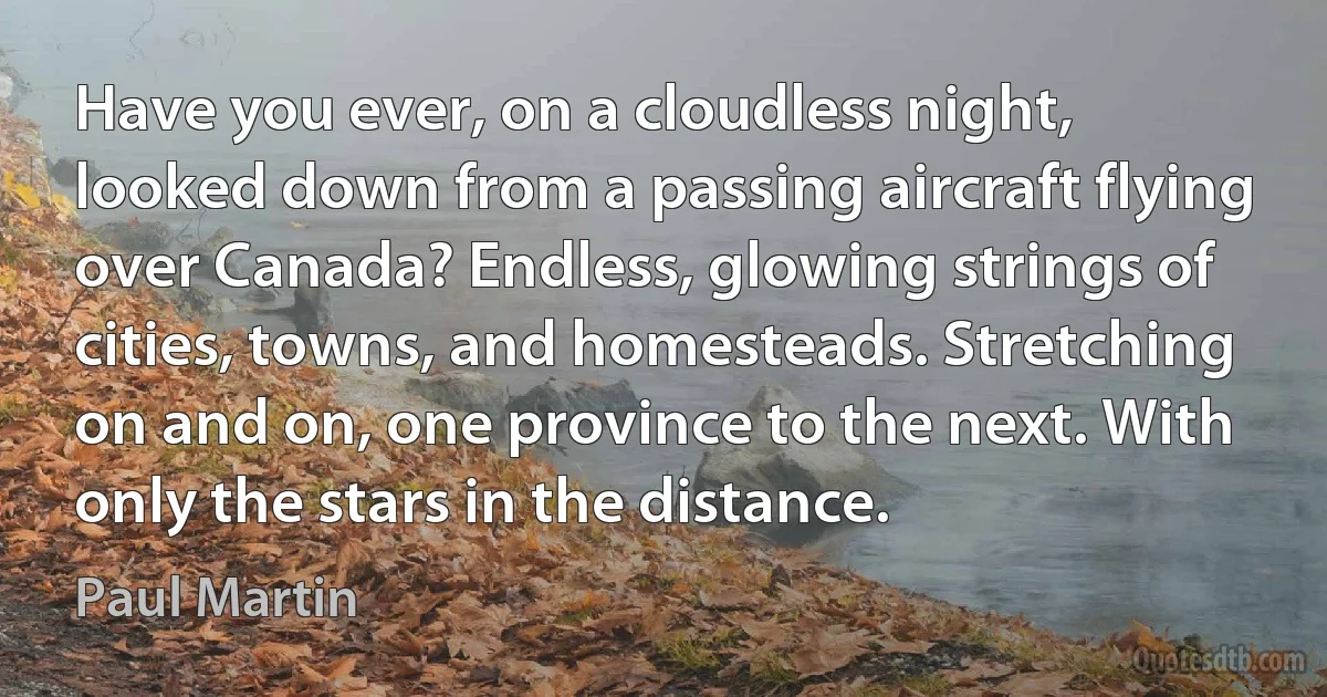 Have you ever, on a cloudless night, looked down from a passing aircraft flying over Canada? Endless, glowing strings of cities, towns, and homesteads. Stretching on and on, one province to the next. With only the stars in the distance. (Paul Martin)