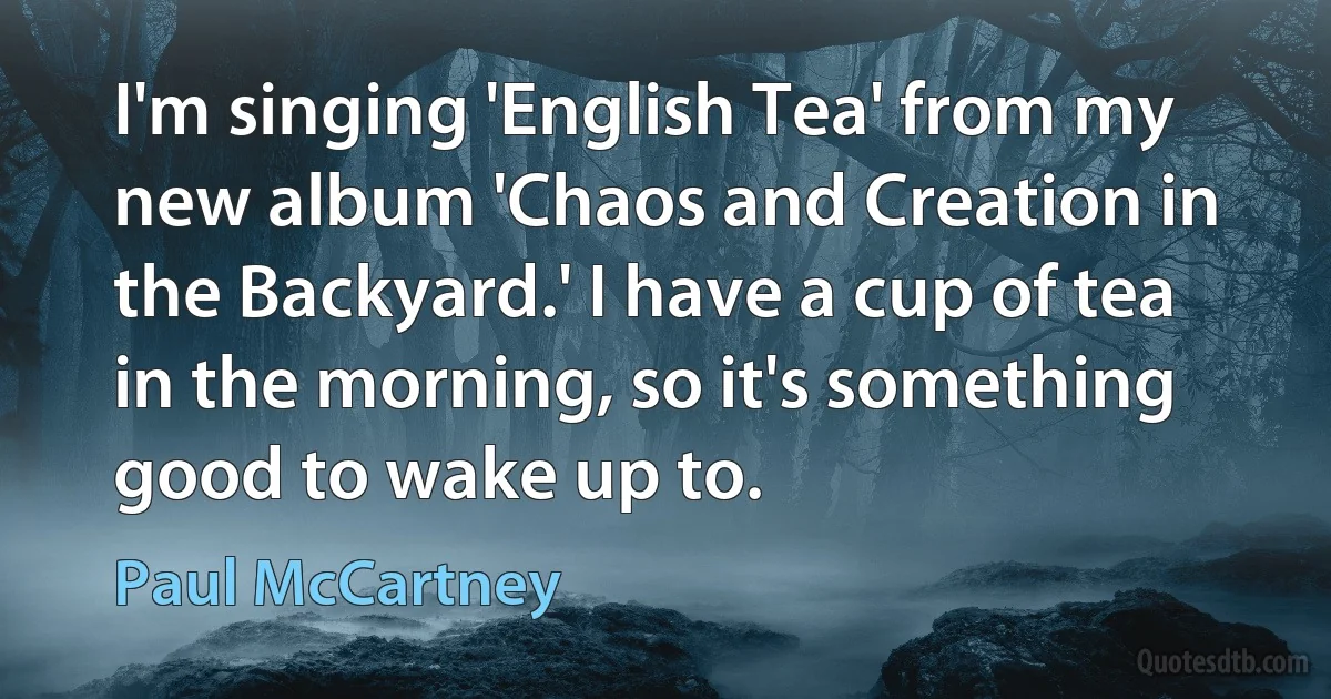 I'm singing 'English Tea' from my new album 'Chaos and Creation in the Backyard.' I have a cup of tea in the morning, so it's something good to wake up to. (Paul McCartney)