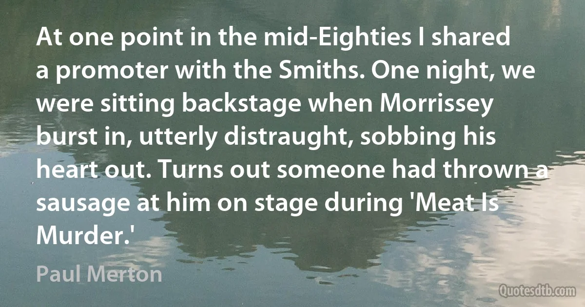 At one point in the mid-Eighties I shared a promoter with the Smiths. One night, we were sitting backstage when Morrissey burst in, utterly distraught, sobbing his heart out. Turns out someone had thrown a sausage at him on stage during 'Meat Is Murder.' (Paul Merton)