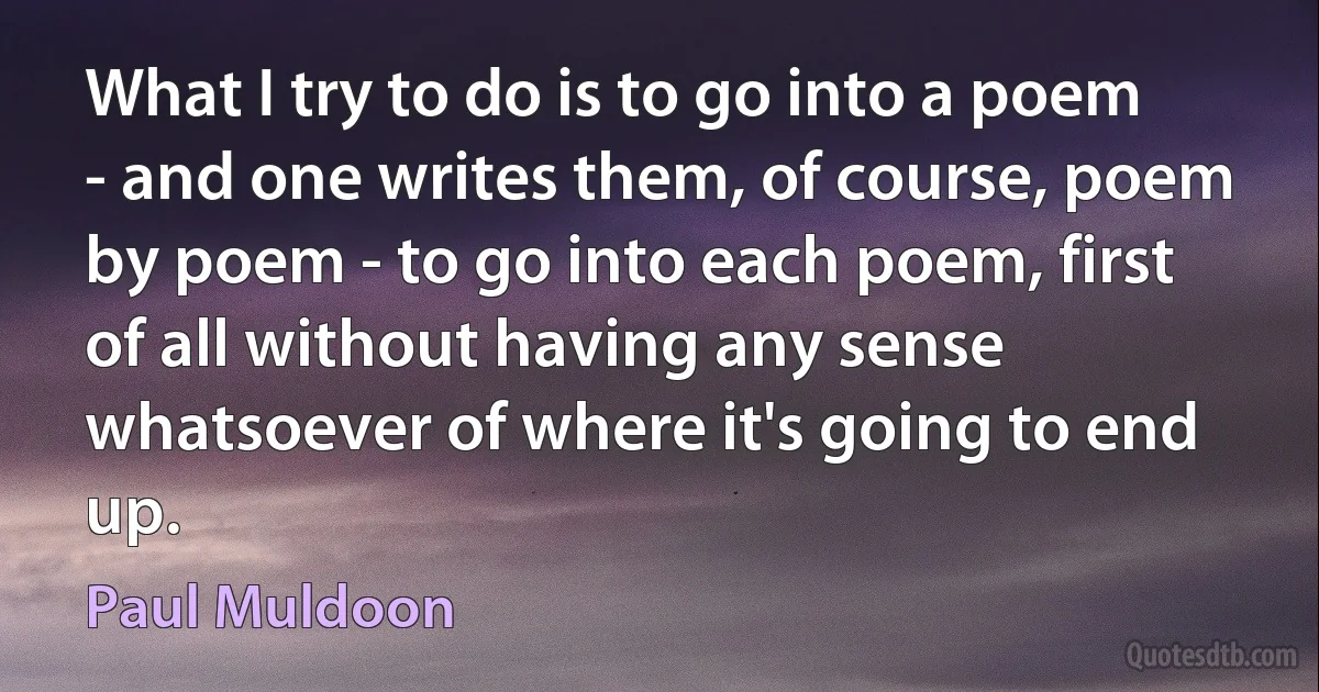 What I try to do is to go into a poem - and one writes them, of course, poem by poem - to go into each poem, first of all without having any sense whatsoever of where it's going to end up. (Paul Muldoon)