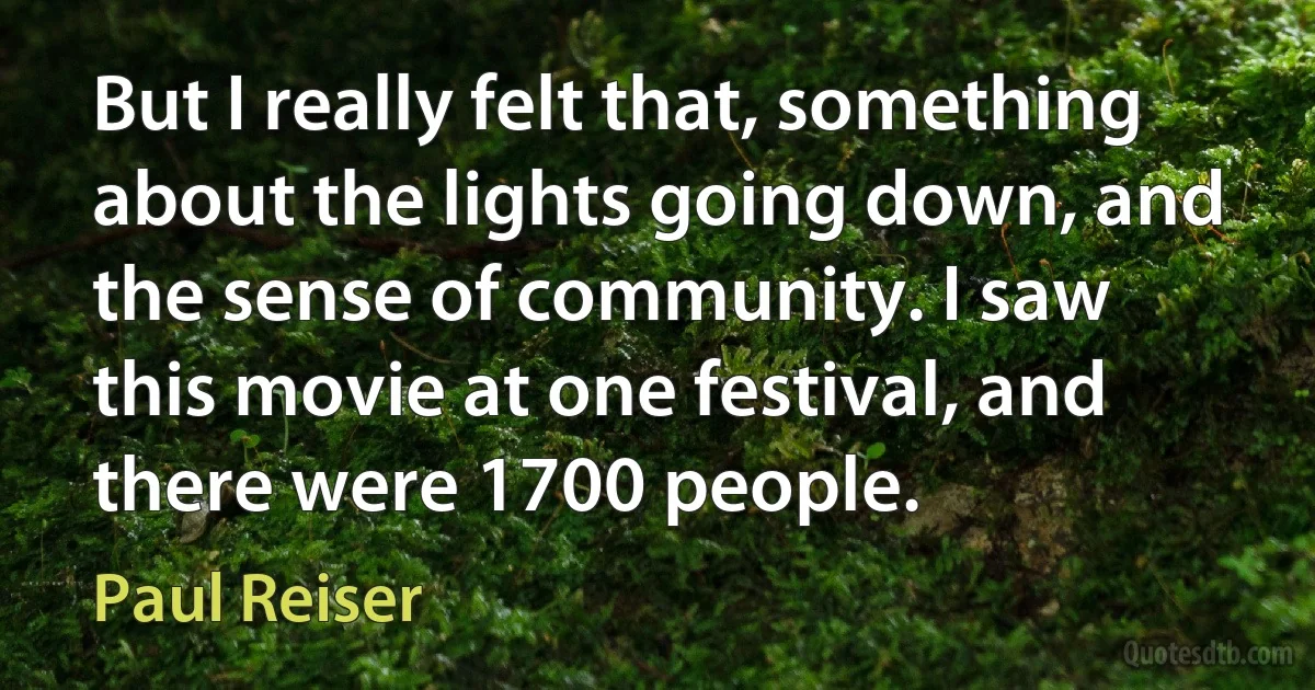 But I really felt that, something about the lights going down, and the sense of community. I saw this movie at one festival, and there were 1700 people. (Paul Reiser)