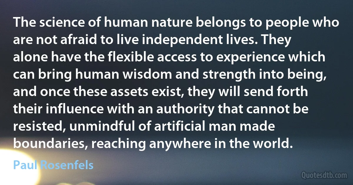 The science of human nature belongs to people who are not afraid to live independent lives. They alone have the flexible access to experience which can bring human wisdom and strength into being, and once these assets exist, they will send forth their influence with an authority that cannot be resisted, unmindful of artificial man made boundaries, reaching anywhere in the world. (Paul Rosenfels)