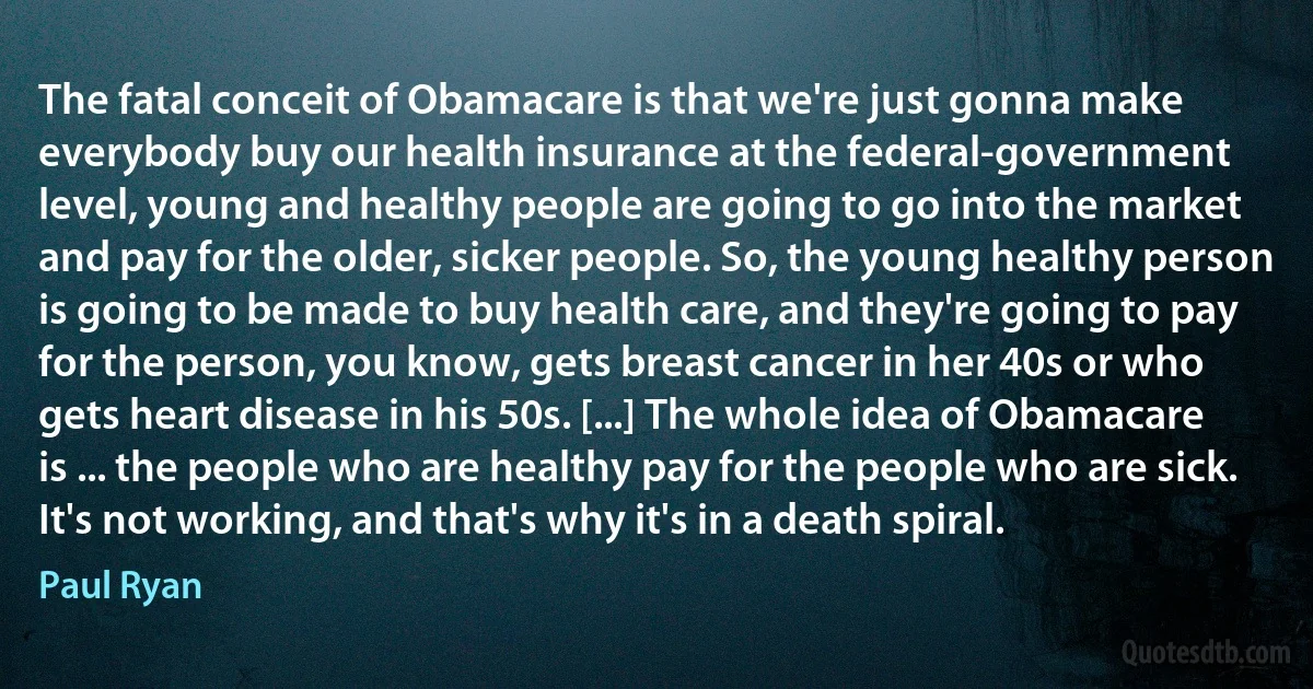 The fatal conceit of Obamacare is that we're just gonna make everybody buy our health insurance at the federal-government level, young and healthy people are going to go into the market and pay for the older, sicker people. So, the young healthy person is going to be made to buy health care, and they're going to pay for the person, you know, gets breast cancer in her 40s or who gets heart disease in his 50s. [...] The whole idea of Obamacare is ... the people who are healthy pay for the people who are sick. It's not working, and that's why it's in a death spiral. (Paul Ryan)