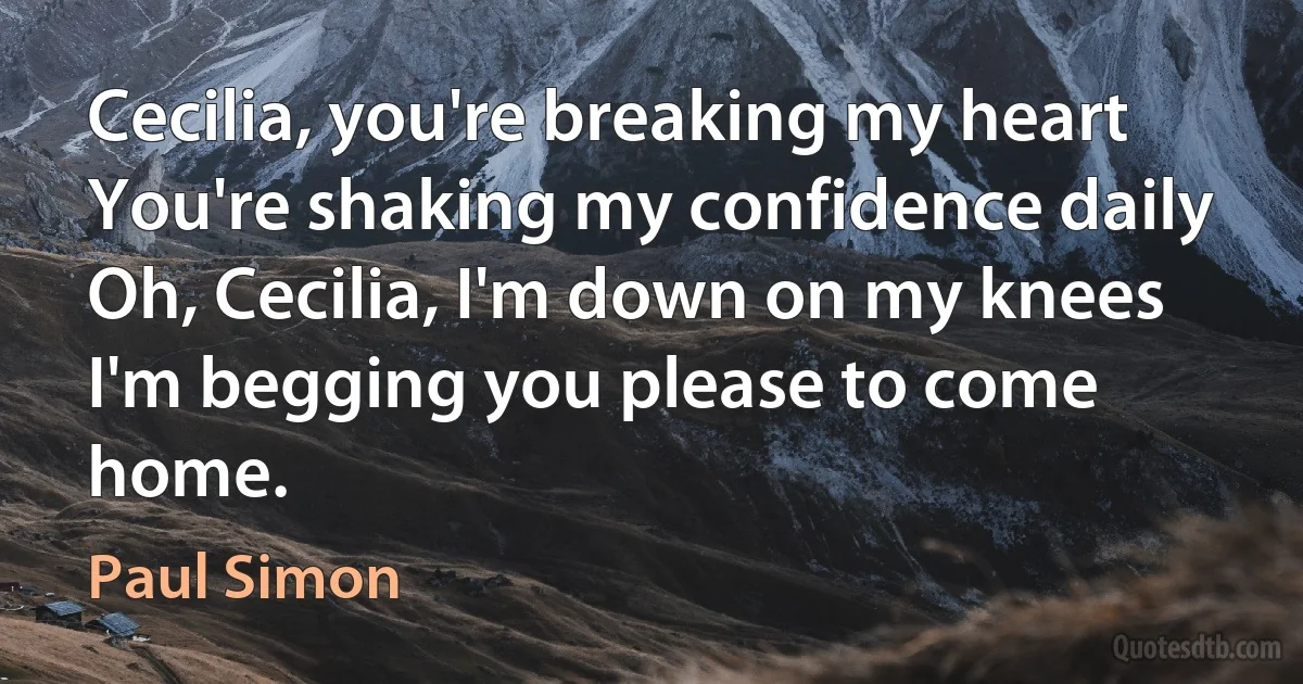 Cecilia, you're breaking my heart
You're shaking my confidence daily
Oh, Cecilia, I'm down on my knees
I'm begging you please to come home. (Paul Simon)