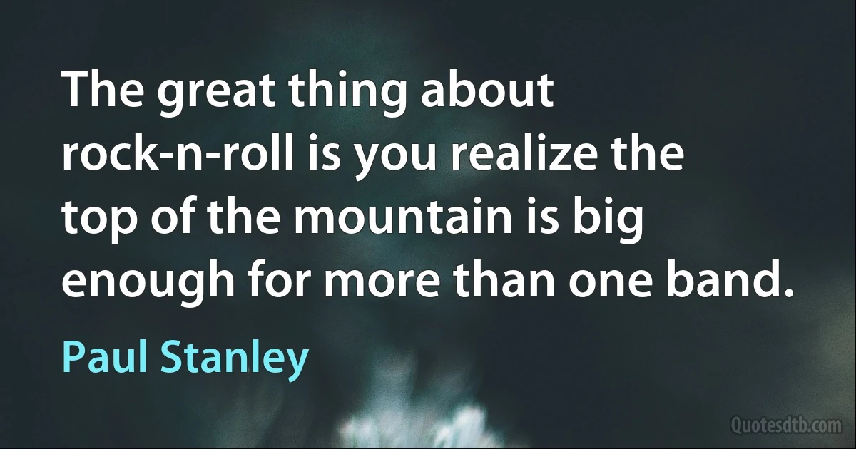 The great thing about rock-n-roll is you realize the top of the mountain is big enough for more than one band. (Paul Stanley)