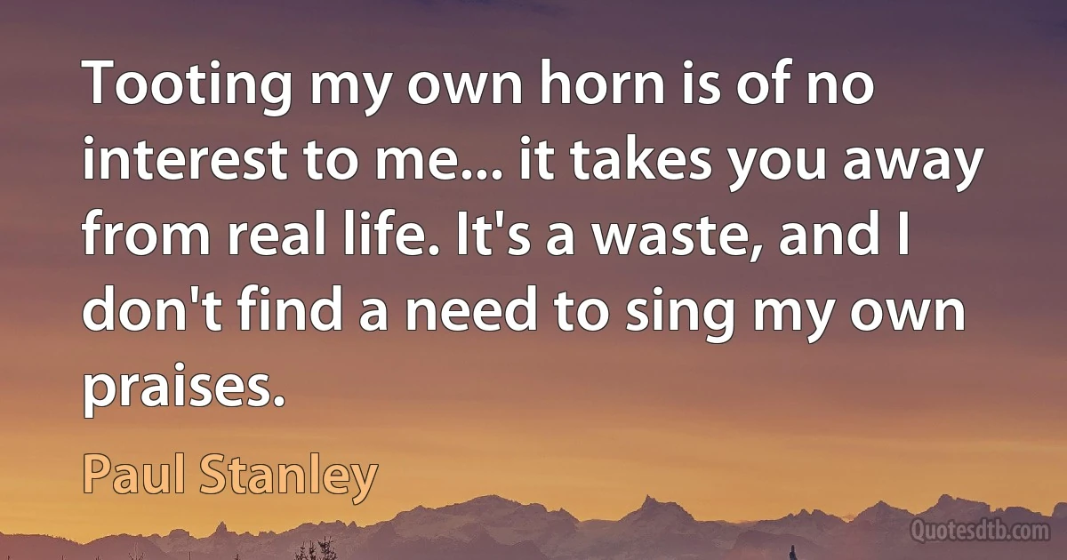 Tooting my own horn is of no interest to me... it takes you away from real life. It's a waste, and I don't find a need to sing my own praises. (Paul Stanley)