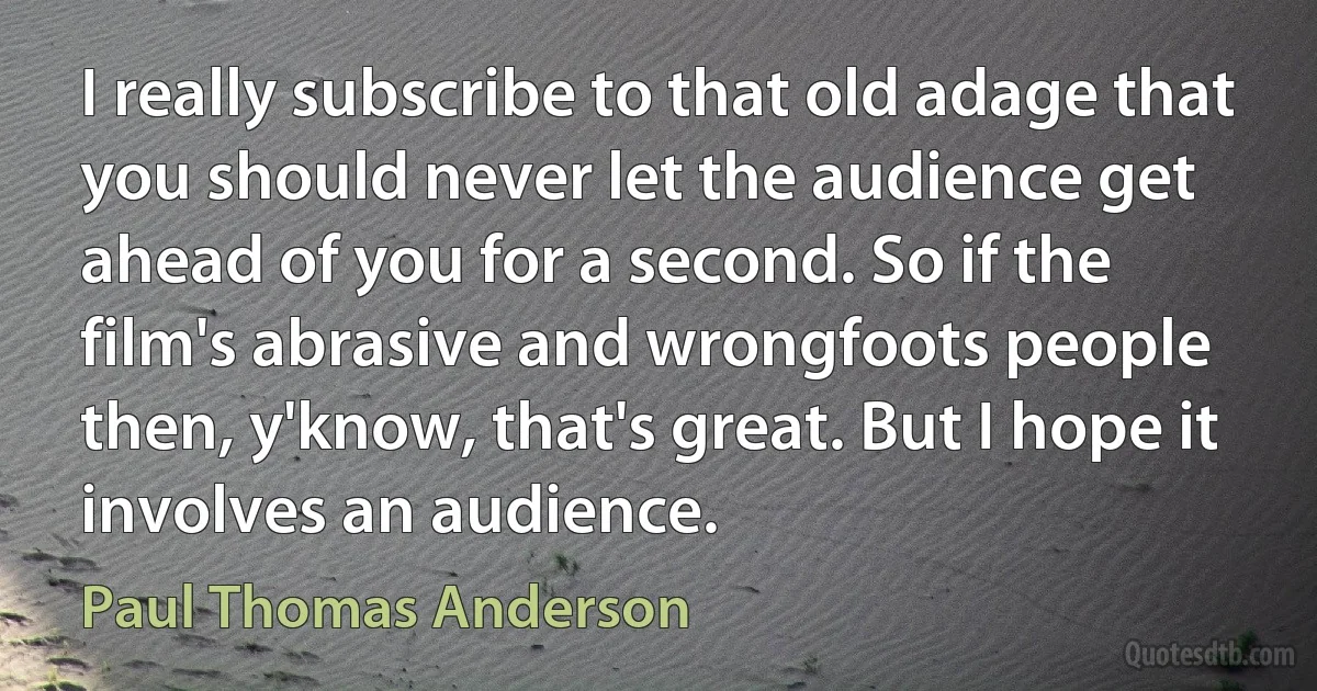 I really subscribe to that old adage that you should never let the audience get ahead of you for a second. So if the film's abrasive and wrongfoots people then, y'know, that's great. But I hope it involves an audience. (Paul Thomas Anderson)