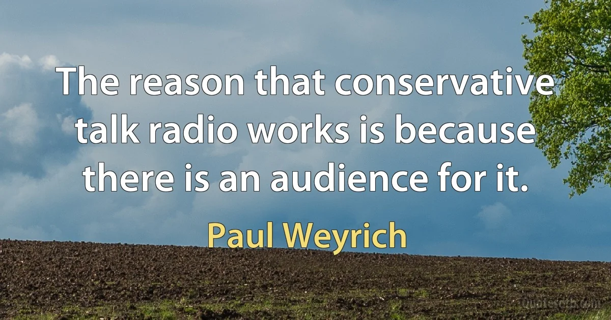 The reason that conservative talk radio works is because there is an audience for it. (Paul Weyrich)