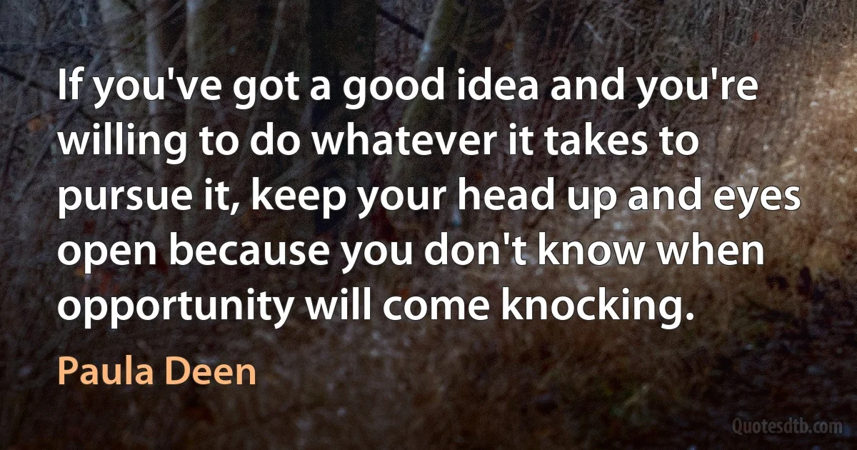 If you've got a good idea and you're willing to do whatever it takes to pursue it, keep your head up and eyes open because you don't know when opportunity will come knocking. (Paula Deen)