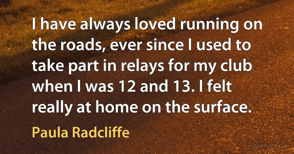 I have always loved running on the roads, ever since I used to take part in relays for my club when I was 12 and 13. I felt really at home on the surface. (Paula Radcliffe)