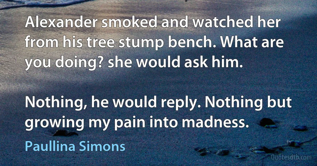 Alexander smoked and watched her from his tree stump bench. What are you doing? she would ask him.

Nothing, he would reply. Nothing but growing my pain into madness. (Paullina Simons)