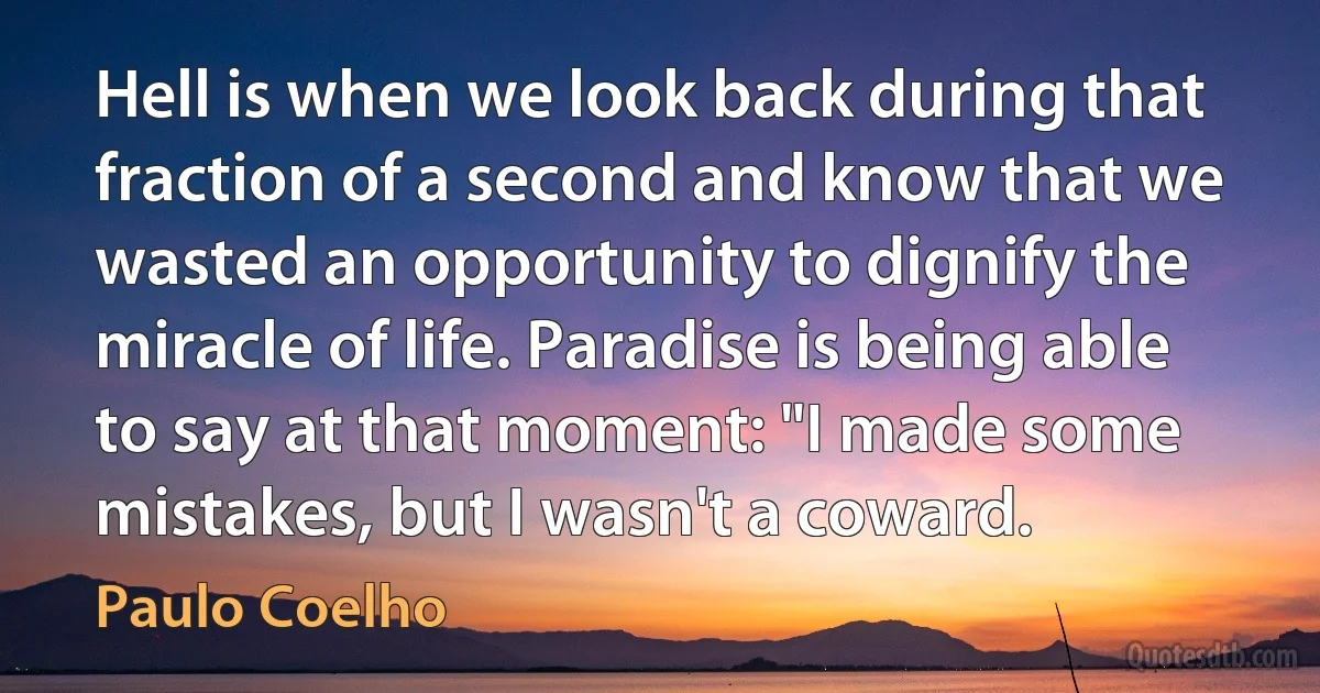 Hell is when we look back during that fraction of a second and know that we wasted an opportunity to dignify the miracle of life. Paradise is being able to say at that moment: "I made some mistakes, but I wasn't a coward. (Paulo Coelho)