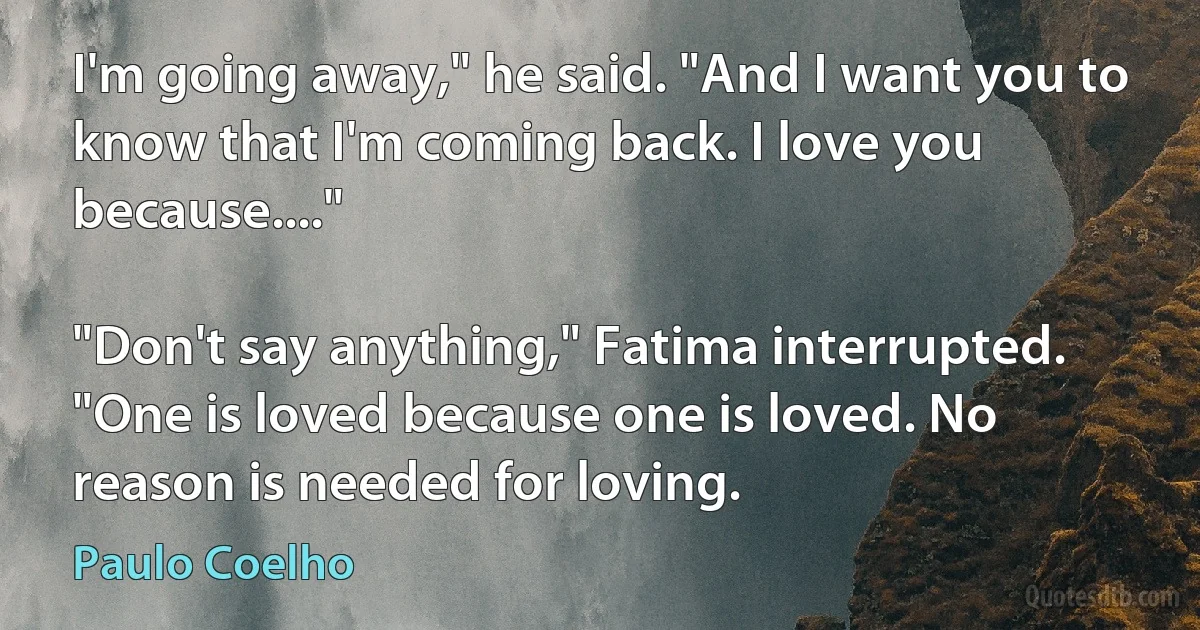 I'm going away," he said. "And I want you to know that I'm coming back. I love you because...."

"Don't say anything," Fatima interrupted. "One is loved because one is loved. No reason is needed for loving. (Paulo Coelho)