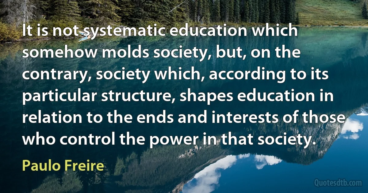 It is not systematic education which somehow molds society, but, on the contrary, society which, according to its particular structure, shapes education in relation to the ends and interests of those who control the power in that society. (Paulo Freire)