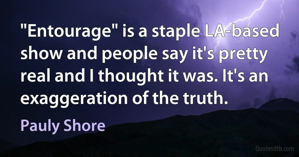 "Entourage" is a staple LA-based show and people say it's pretty real and I thought it was. It's an exaggeration of the truth. (Pauly Shore)