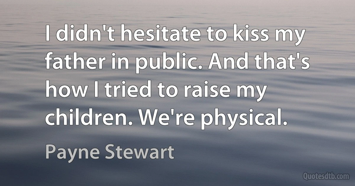 I didn't hesitate to kiss my father in public. And that's how I tried to raise my children. We're physical. (Payne Stewart)