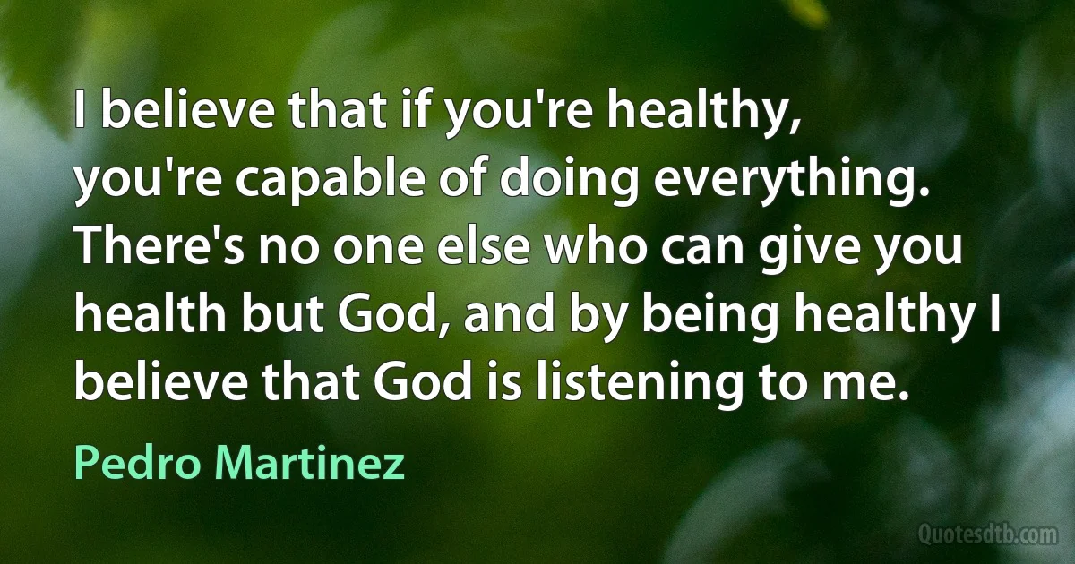 I believe that if you're healthy, you're capable of doing everything. There's no one else who can give you health but God, and by being healthy I believe that God is listening to me. (Pedro Martinez)