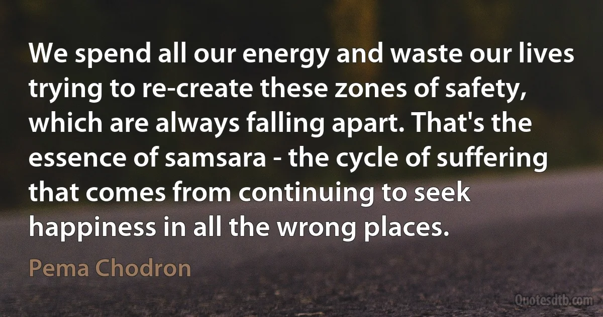 We spend all our energy and waste our lives trying to re-create these zones of safety, which are always falling apart. That's the essence of samsara - the cycle of suffering that comes from continuing to seek happiness in all the wrong places. (Pema Chodron)