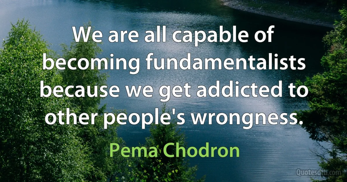 We are all capable of becoming fundamentalists because we get addicted to other people's wrongness. (Pema Chodron)