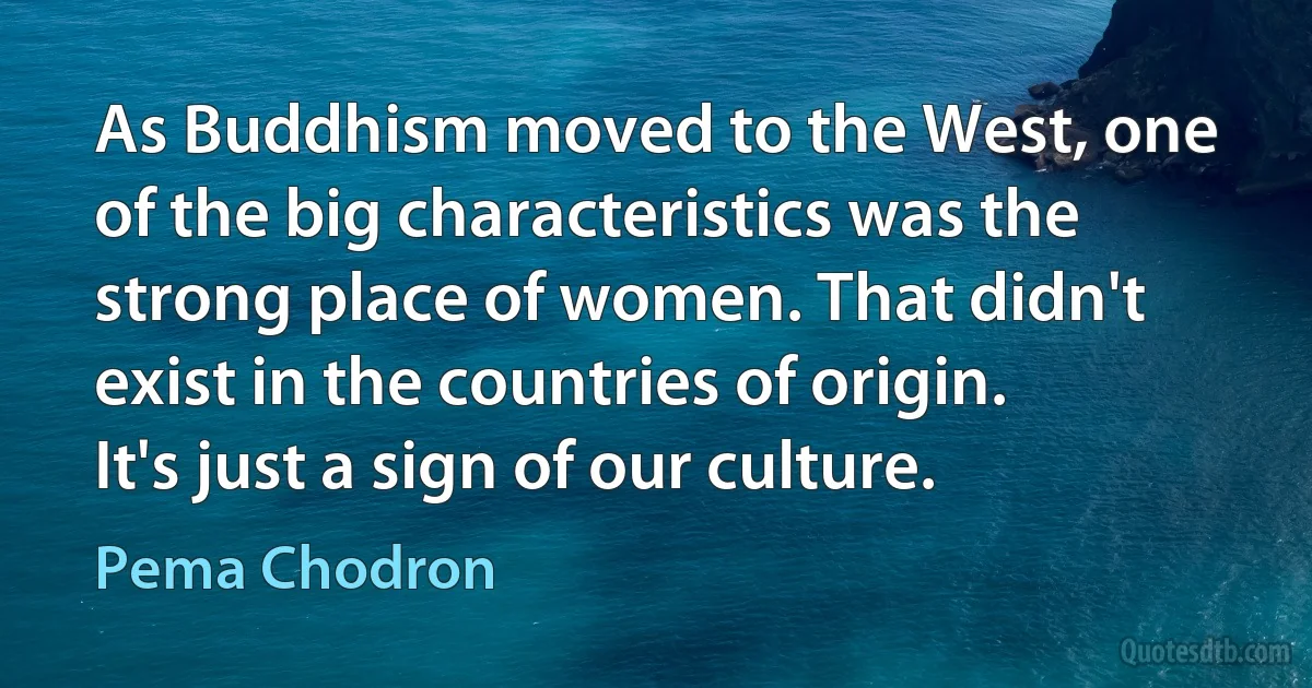 As Buddhism moved to the West, one of the big characteristics was the strong place of women. That didn't exist in the countries of origin. It's just a sign of our culture. (Pema Chodron)