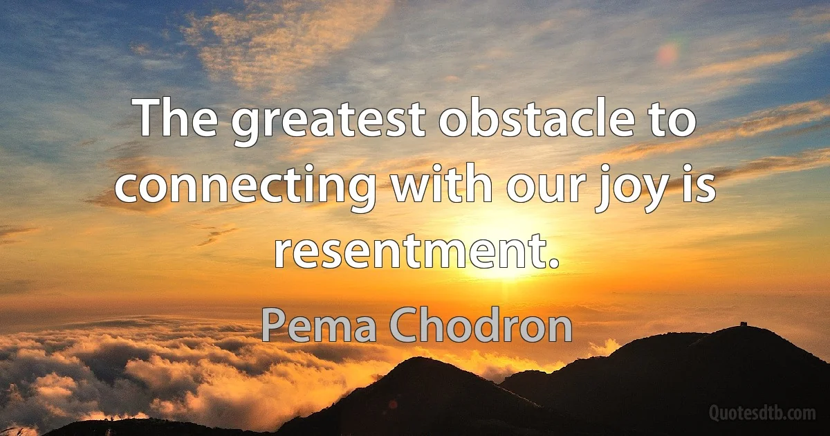 The greatest obstacle to connecting with our joy is resentment. (Pema Chodron)