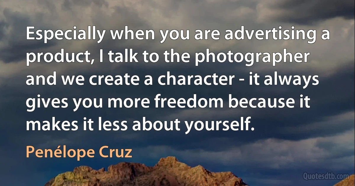 Especially when you are advertising a product, I talk to the photographer and we create a character - it always gives you more freedom because it makes it less about yourself. (Penélope Cruz)