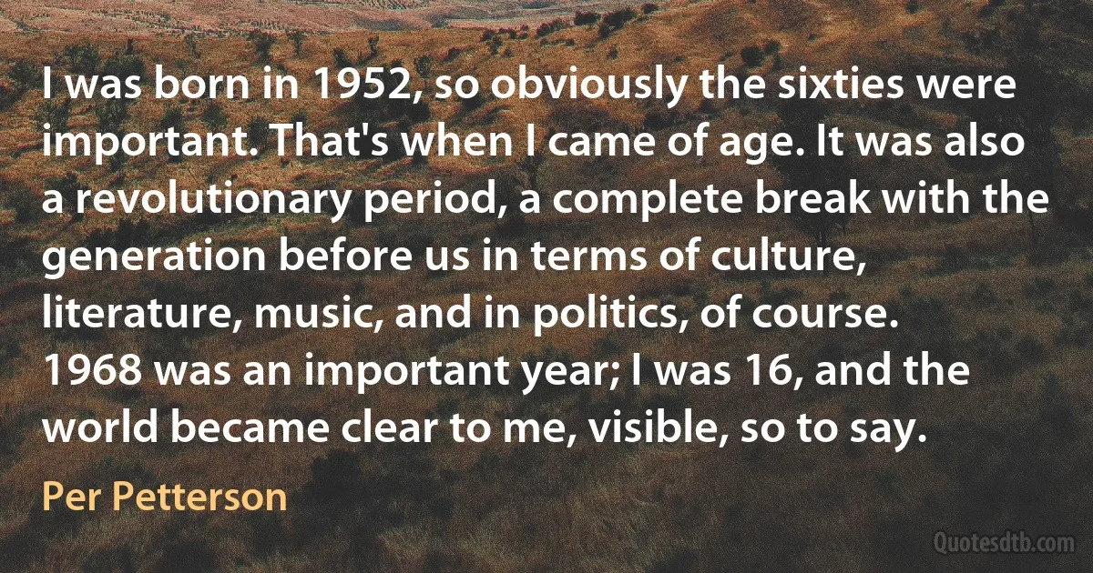 I was born in 1952, so obviously the sixties were important. That's when I came of age. It was also a revolutionary period, a complete break with the generation before us in terms of culture, literature, music, and in politics, of course. 1968 was an important year; I was 16, and the world became clear to me, visible, so to say. (Per Petterson)