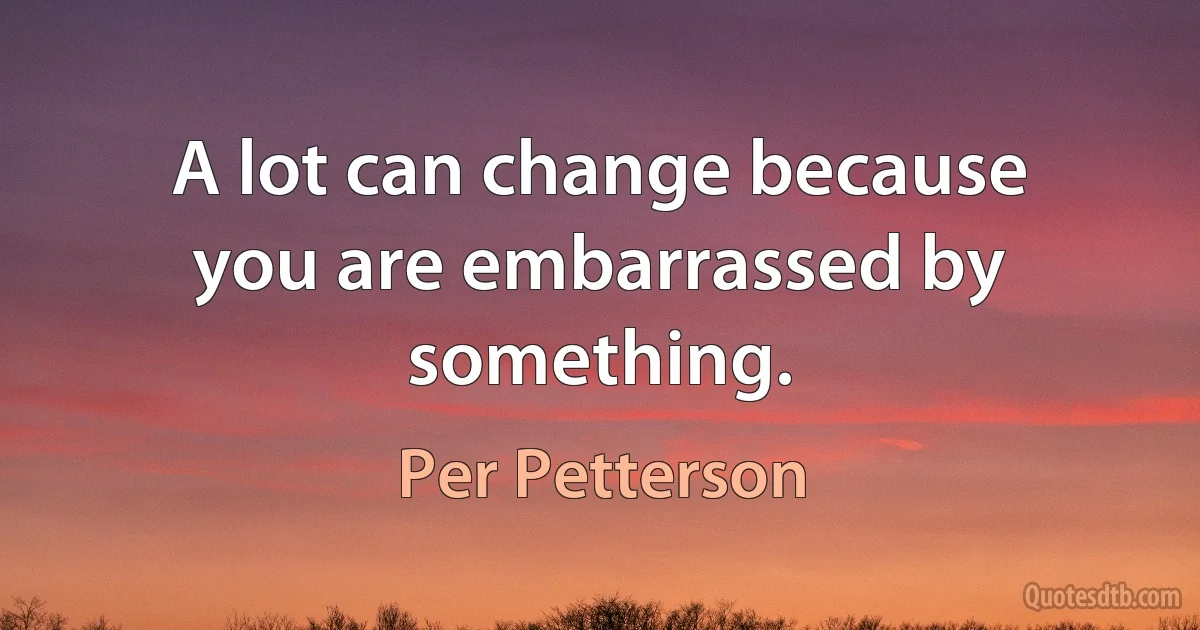 A lot can change because you are embarrassed by something. (Per Petterson)