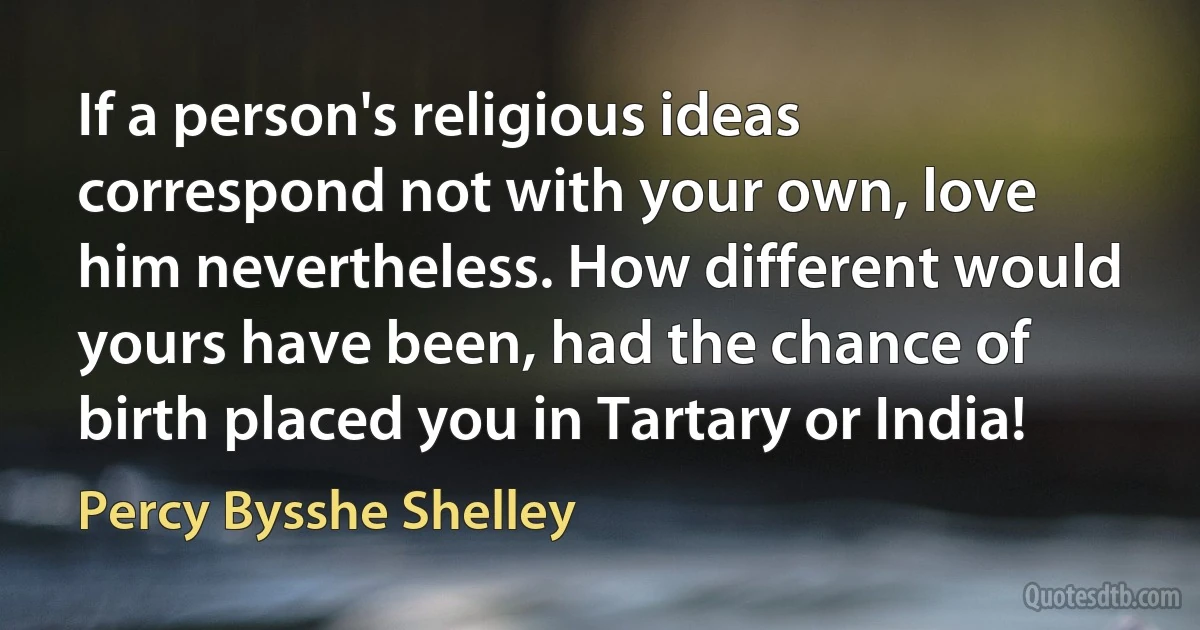 If a person's religious ideas correspond not with your own, love him nevertheless. How different would yours have been, had the chance of birth placed you in Tartary or India! (Percy Bysshe Shelley)