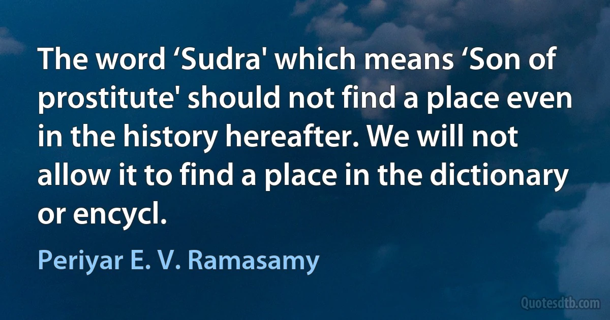 The word ‘Sudra' which means ‘Son of prostitute' should not find a place even in the history hereafter. We will not allow it to find a place in the dictionary or encycl. (Periyar E. V. Ramasamy)