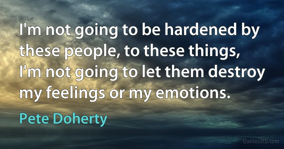 I'm not going to be hardened by these people, to these things, I'm not going to let them destroy my feelings or my emotions. (Pete Doherty)