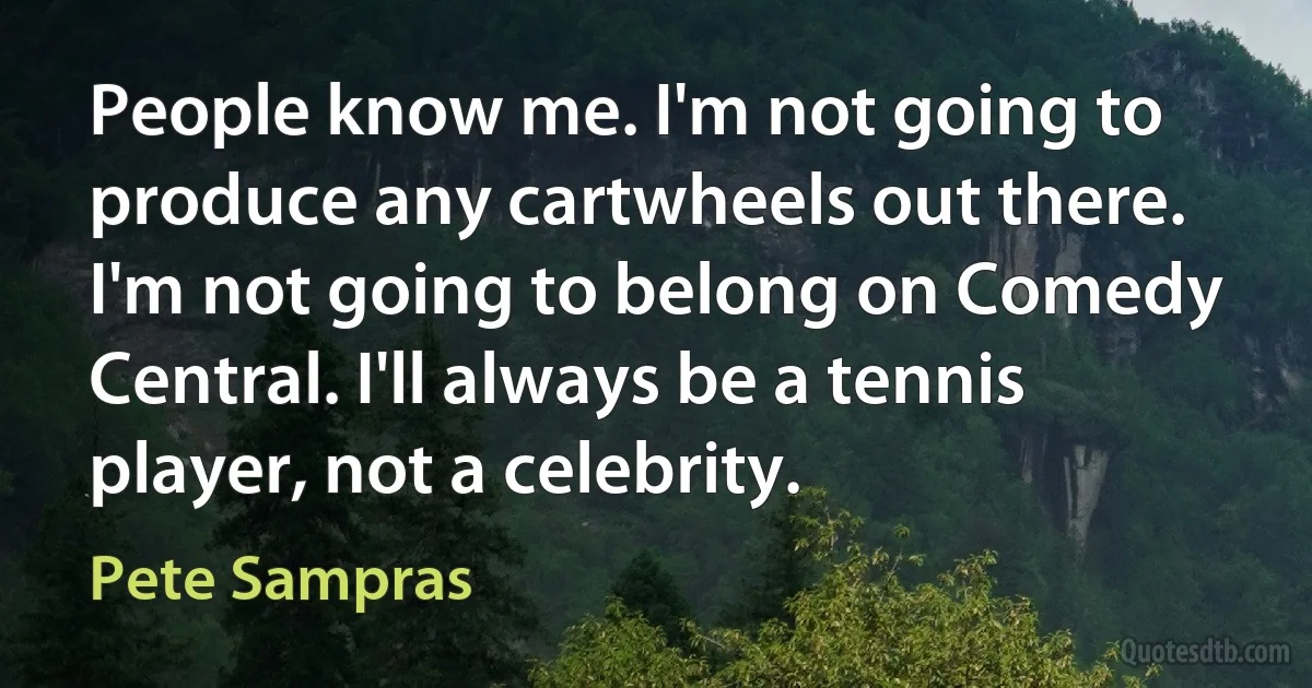 People know me. I'm not going to produce any cartwheels out there. I'm not going to belong on Comedy Central. I'll always be a tennis player, not a celebrity. (Pete Sampras)