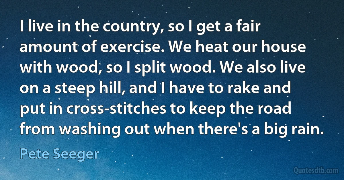 I live in the country, so I get a fair amount of exercise. We heat our house with wood, so I split wood. We also live on a steep hill, and I have to rake and put in cross-stitches to keep the road from washing out when there's a big rain. (Pete Seeger)