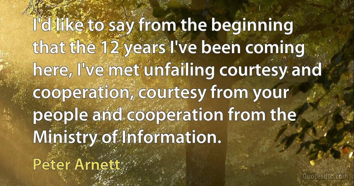 I'd like to say from the beginning that the 12 years I've been coming here, I've met unfailing courtesy and cooperation, courtesy from your people and cooperation from the Ministry of Information. (Peter Arnett)