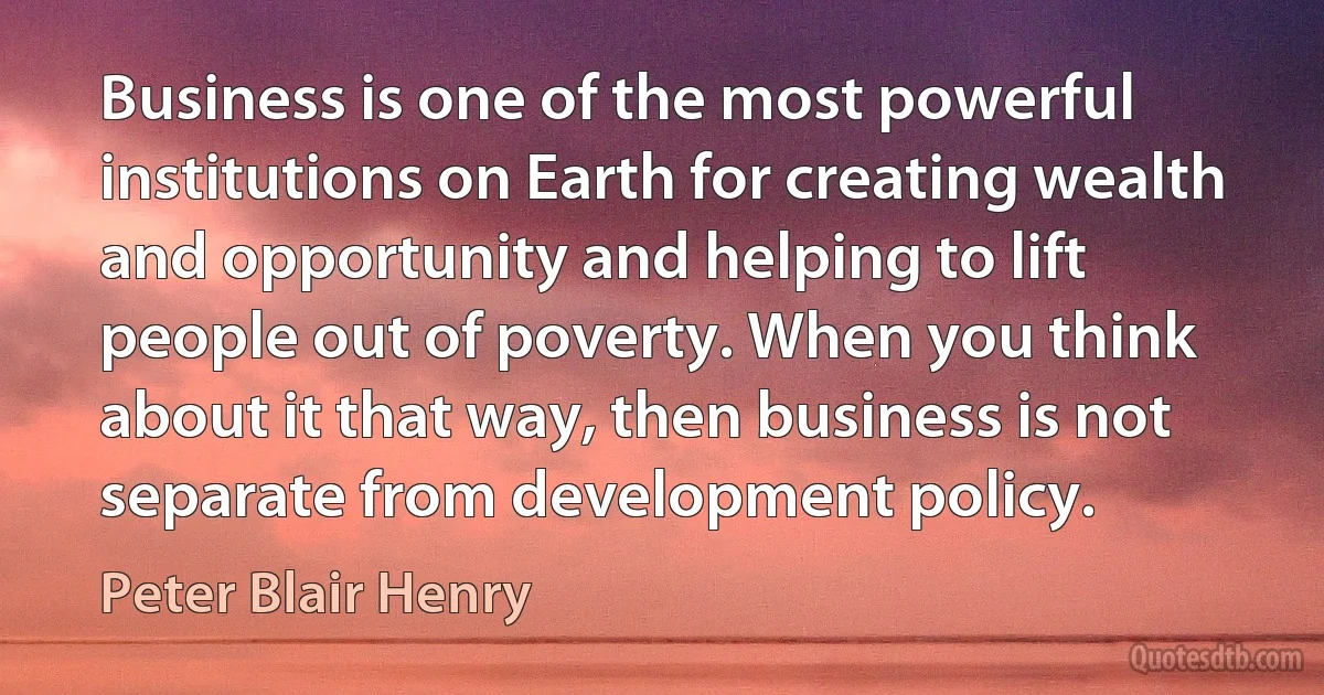 Business is one of the most powerful institutions on Earth for creating wealth and opportunity and helping to lift people out of poverty. When you think about it that way, then business is not separate from development policy. (Peter Blair Henry)