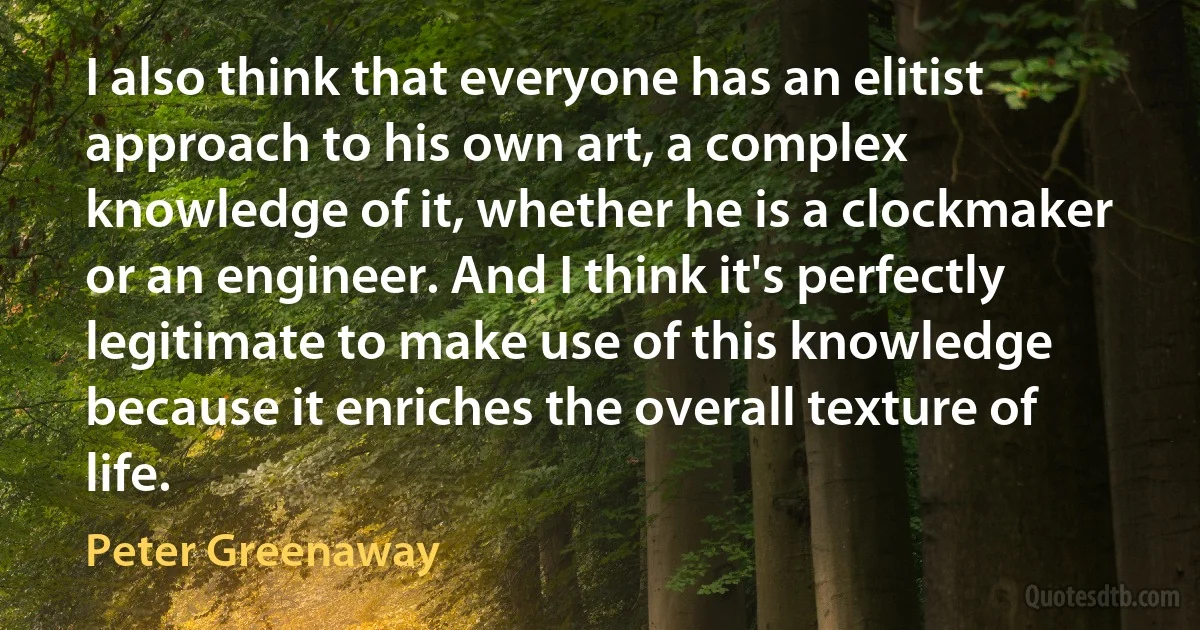 I also think that everyone has an elitist approach to his own art, a complex knowledge of it, whether he is a clockmaker or an engineer. And I think it's perfectly legitimate to make use of this knowledge because it enriches the overall texture of life. (Peter Greenaway)