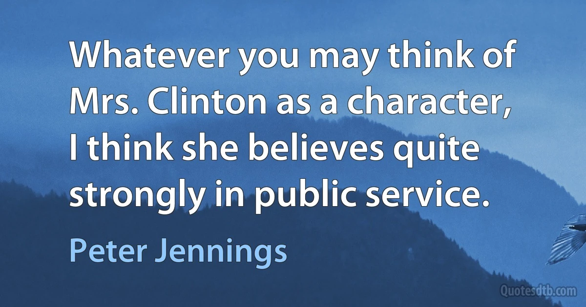 Whatever you may think of Mrs. Clinton as a character, I think she believes quite strongly in public service. (Peter Jennings)