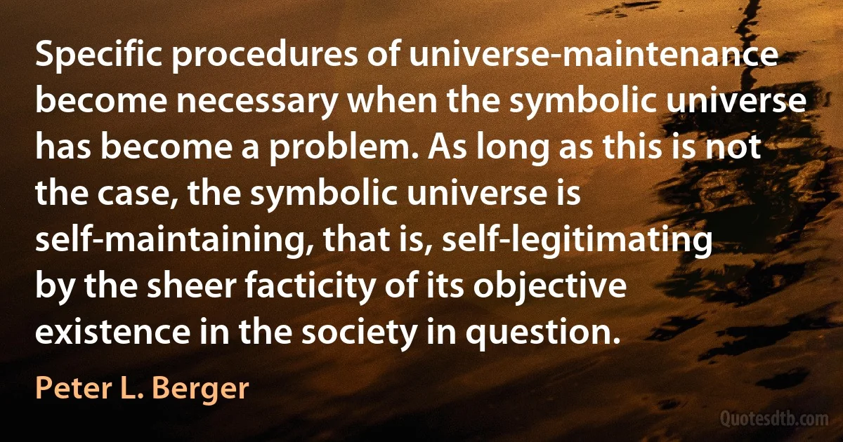 Specific procedures of universe-maintenance become necessary when the symbolic universe has become a problem. As long as this is not the case, the symbolic universe is self-maintaining, that is, self-legitimating by the sheer facticity of its objective existence in the society in question. (Peter L. Berger)