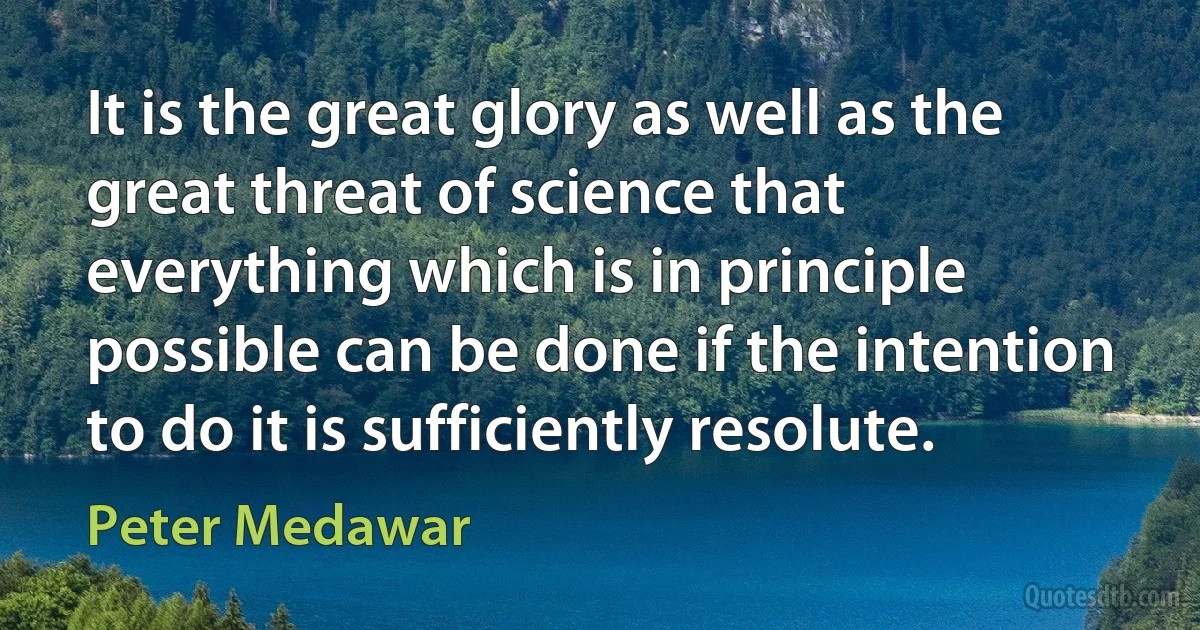 It is the great glory as well as the great threat of science that everything which is in principle possible can be done if the intention to do it is sufficiently resolute. (Peter Medawar)