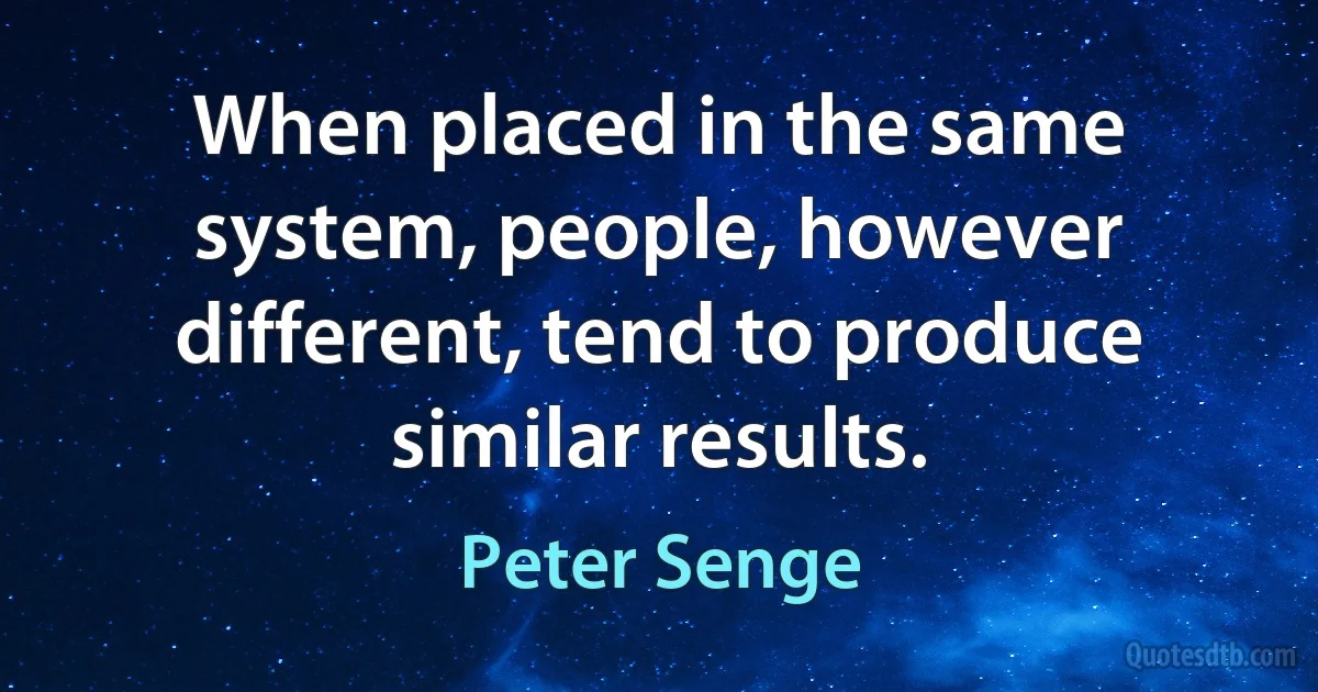 When placed in the same system, people, however different, tend to produce similar results. (Peter Senge)