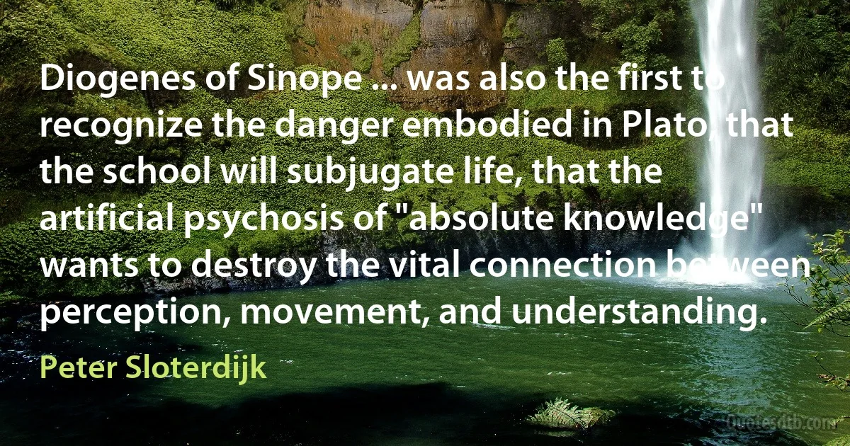 Diogenes of Sinope ... was also the first to recognize the danger embodied in Plato, that the school will subjugate life, that the artificial psychosis of "absolute knowledge" wants to destroy the vital connection between perception, movement, and understanding. (Peter Sloterdijk)