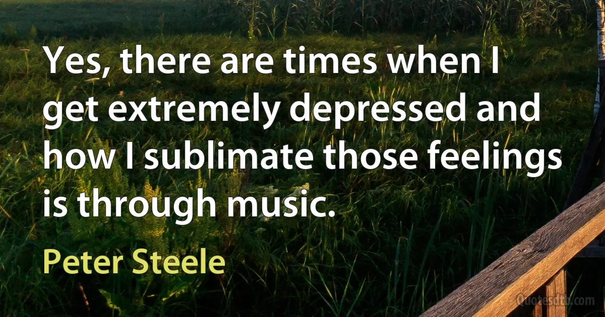 Yes, there are times when I get extremely depressed and how I sublimate those feelings is through music. (Peter Steele)