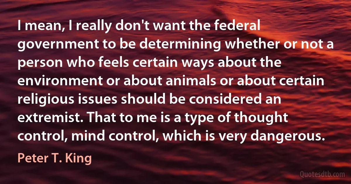 I mean, I really don't want the federal government to be determining whether or not a person who feels certain ways about the environment or about animals or about certain religious issues should be considered an extremist. That to me is a type of thought control, mind control, which is very dangerous. (Peter T. King)