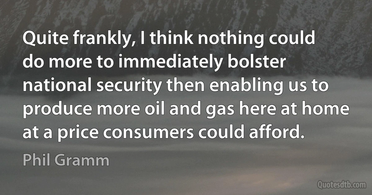 Quite frankly, I think nothing could do more to immediately bolster national security then enabling us to produce more oil and gas here at home at a price consumers could afford. (Phil Gramm)