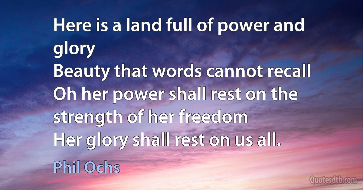 Here is a land full of power and glory
Beauty that words cannot recall
Oh her power shall rest on the strength of her freedom
Her glory shall rest on us all. (Phil Ochs)