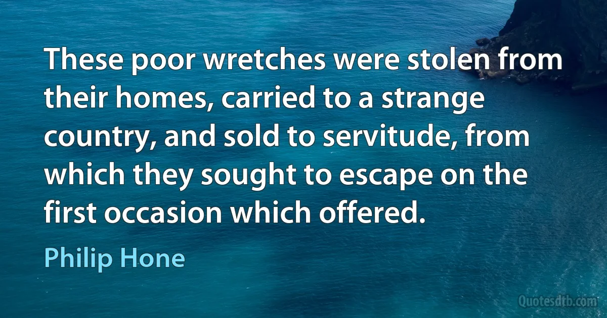 These poor wretches were stolen from their homes, carried to a strange country, and sold to servitude, from which they sought to escape on the first occasion which offered. (Philip Hone)