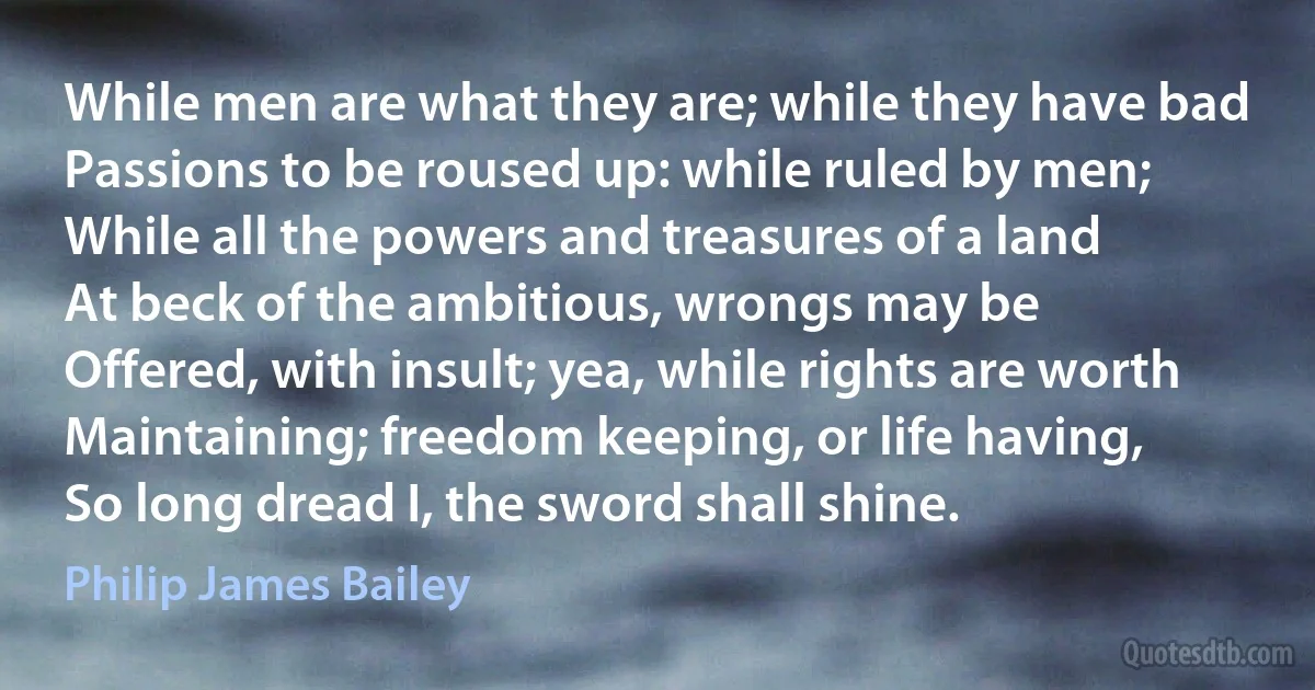 While men are what they are; while they have bad
Passions to be roused up: while ruled by men;
While all the powers and treasures of a land
At beck of the ambitious, wrongs may be
Offered, with insult; yea, while rights are worth
Maintaining; freedom keeping, or life having,
So long dread I, the sword shall shine. (Philip James Bailey)