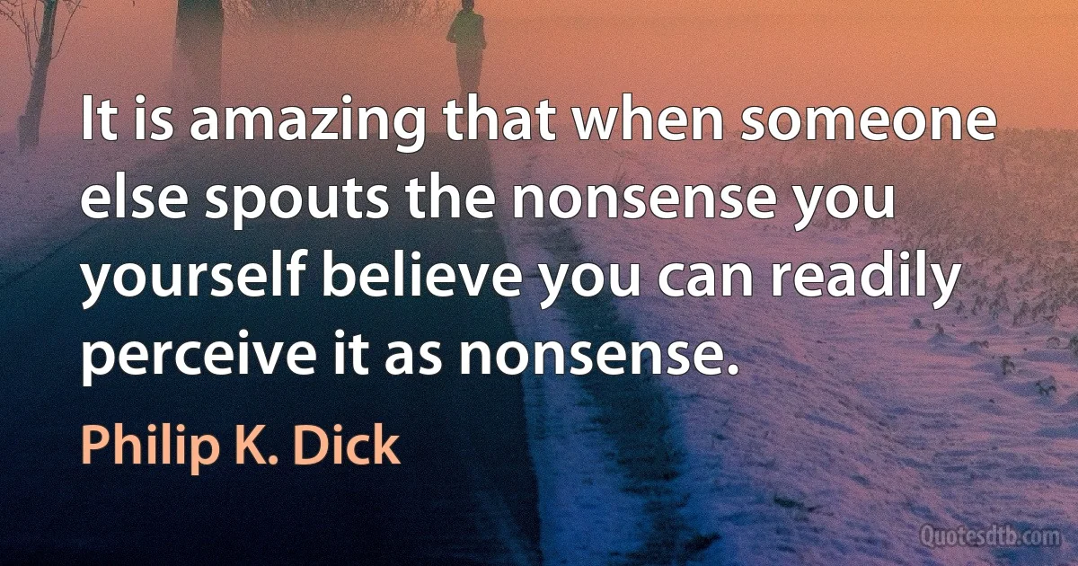 It is amazing that when someone else spouts the nonsense you yourself believe you can readily perceive it as nonsense. (Philip K. Dick)